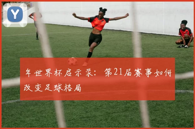 年世界杯启示录:第21届赛事如何改变足球格局