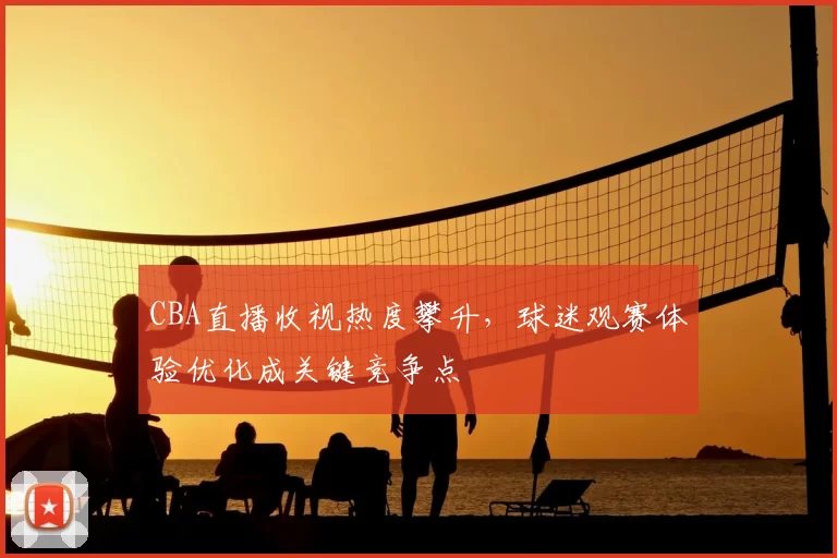 CBA直播收视热度攀升,球迷观赛体验优化成关键竞争点