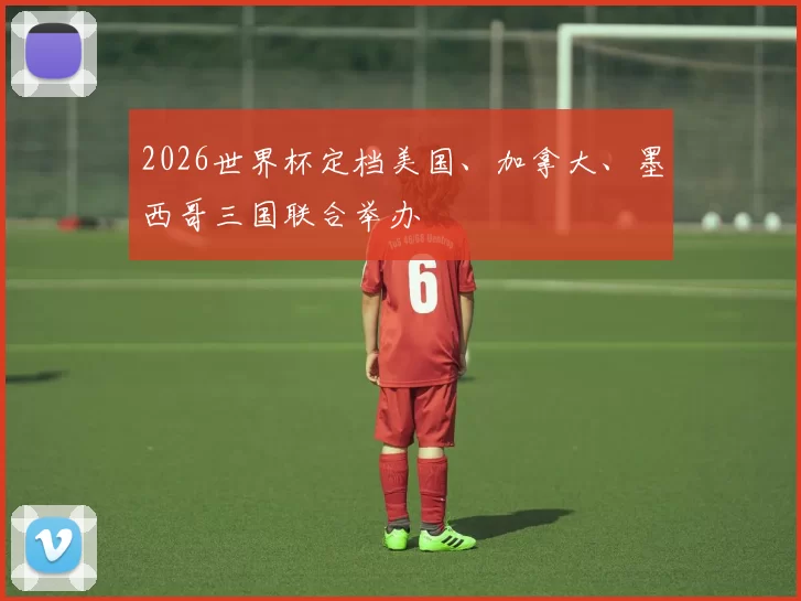 2026世界杯定档美国、加拿大、墨西哥三国联合举办