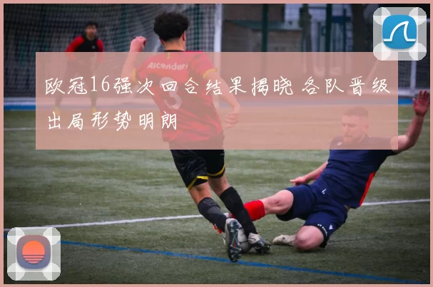 欧冠16强次回合结果揭晓 各队晋级出局形势明朗