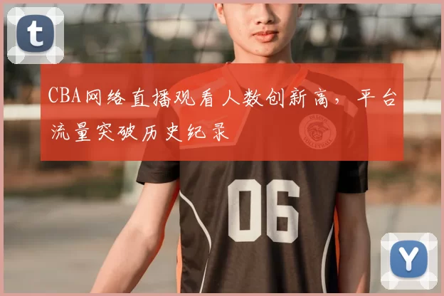 CBA网络直播观看人数创新高，平台流量突破历史纪录