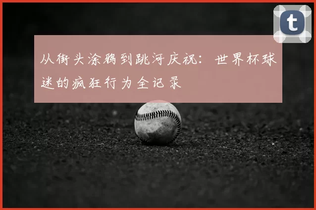 从街头涂鸦到跳河庆祝：世界杯球迷的疯狂行为全记录