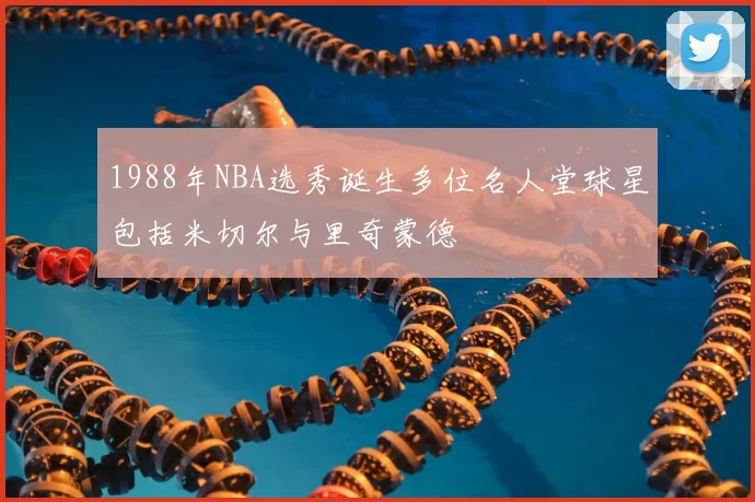 1988年NBA选秀诞生多位名人堂球星包括米切尔与里奇蒙德