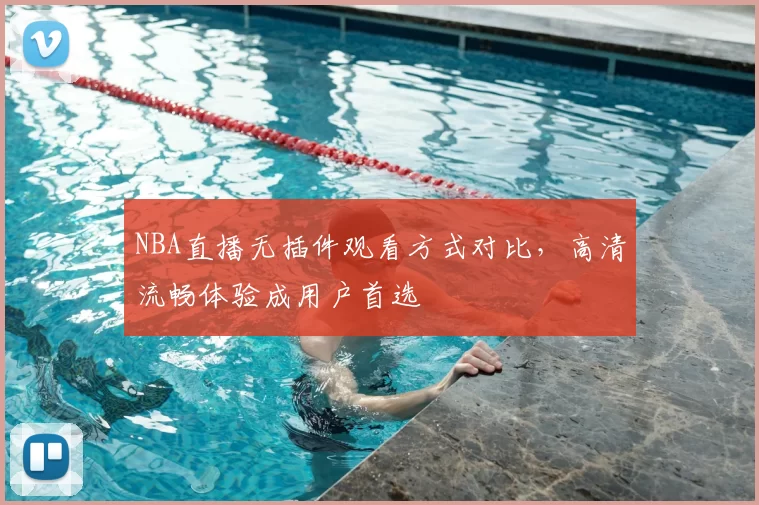 NBA直播无插件观看方式对比，高清流畅体验成用户首选