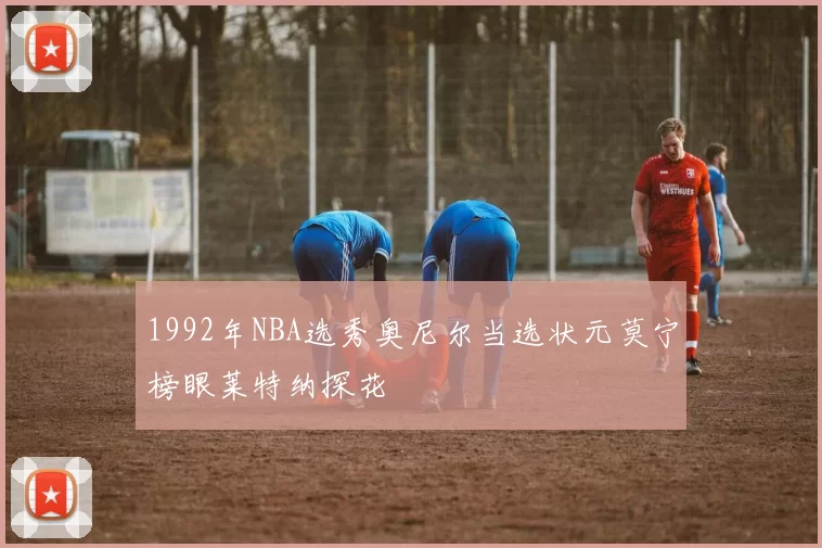 1992年NBA选秀奥尼尔当选状元莫宁榜眼莱特纳探花