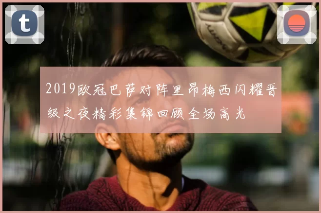 2019欧冠巴萨对阵里昂梅西闪耀晋级之夜精彩集锦回顾全场高光