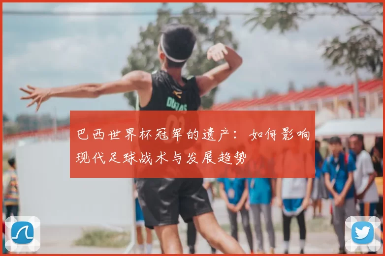 巴西世界杯冠军的遗产：如何影响现代足球战术与发展趋势