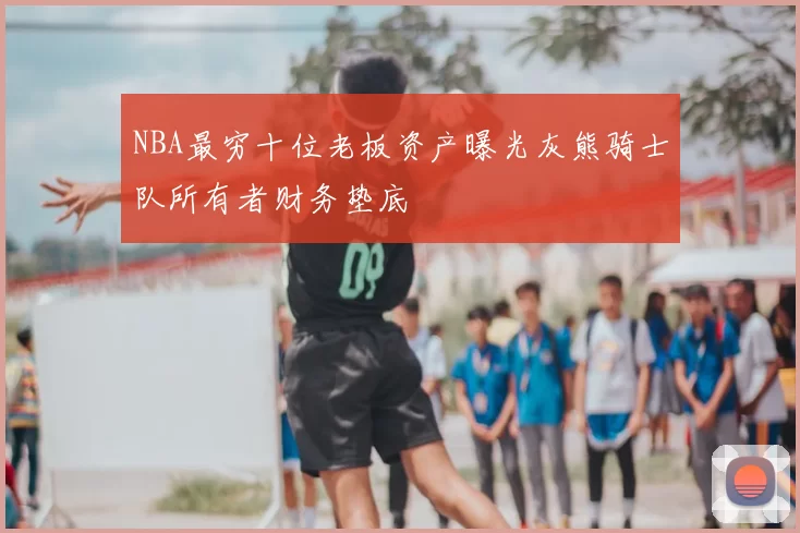 NBA最穷十位老板资产曝光灰熊骑士队所有者财务垫底