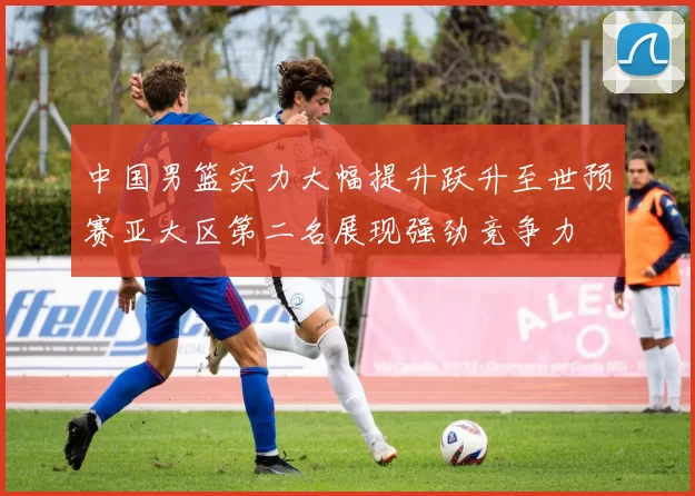 中国男篮实力大幅提升跃升至世预赛亚大区第二名展现强劲竞争力