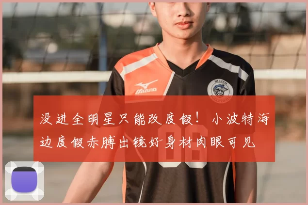 没进全明星只能改度假!小波特海边度假赤膊出镜好身材肉眼可见