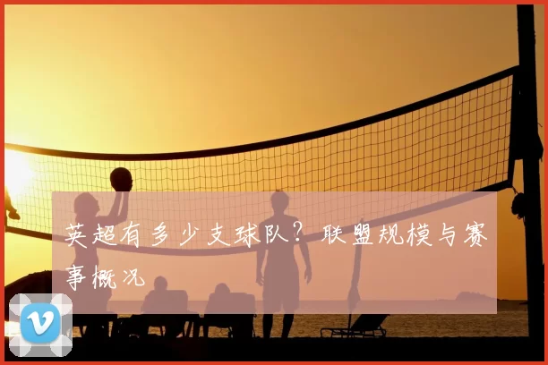 英超有多少支球队?联盟规模与赛事概况