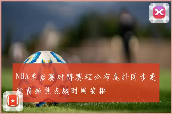 NBA季后赛对阵赛程公布虎扑同步更新首轮焦点战时间安排