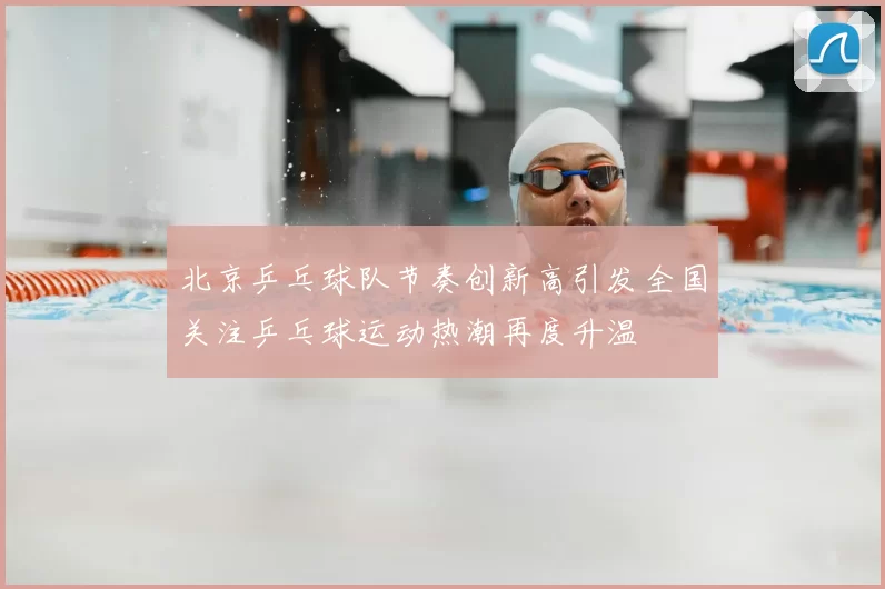 北京乒乓球队节奏创新高引发全国关注乒乓球运动热潮再度升温
