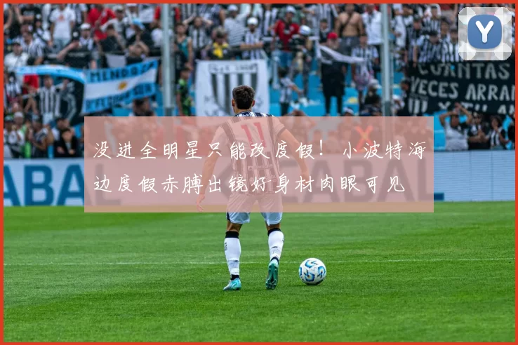 没进全明星只能改度假！小波特海边度假赤膊出镜好身材肉眼可见