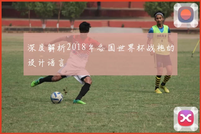 深度解析2018年各国世界杯战袍的设计语言