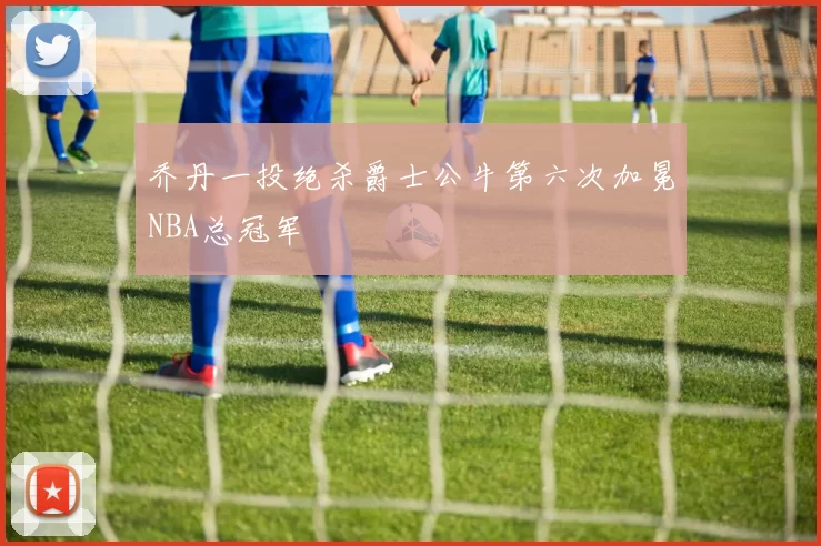 乔丹一投绝杀爵士公牛第六次加冕NBA总冠军