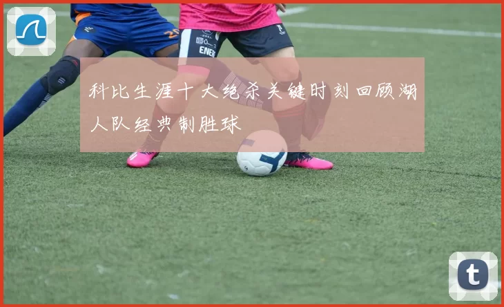 科比生涯十大绝杀关键时刻回顾湖人队经典制胜球