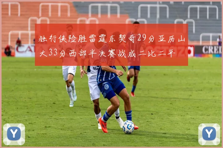 独行侠险胜雷霆东契奇29分亚历山大33分西部半决赛战成二比二平