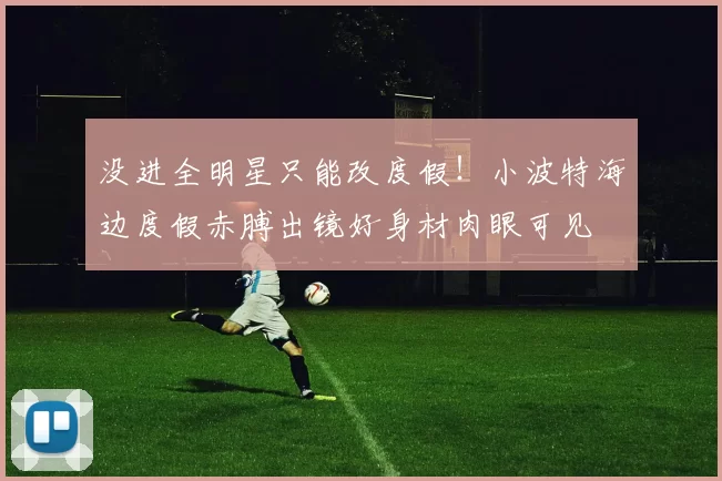 没进全明星只能改度假！小波特海边度假赤膊出镜好身材肉眼可见