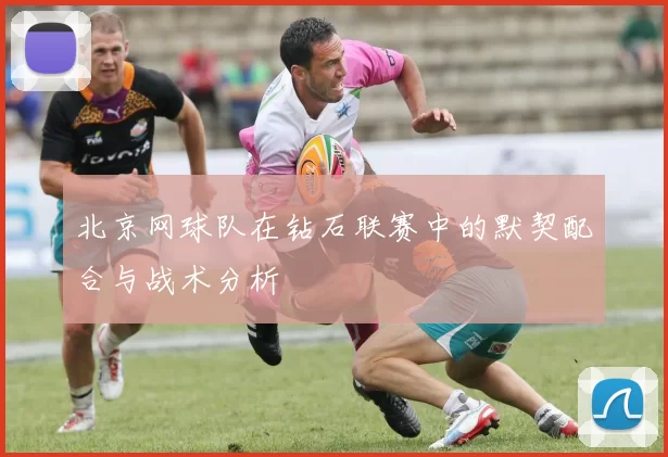 北京网球队在钻石联赛中的默契配合与战术分析