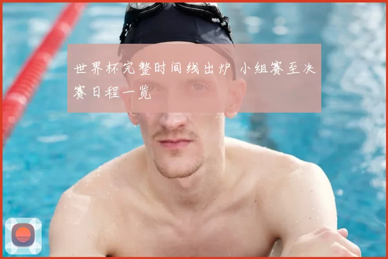 世界杯完整时间线出炉 小组赛至决赛日程一览