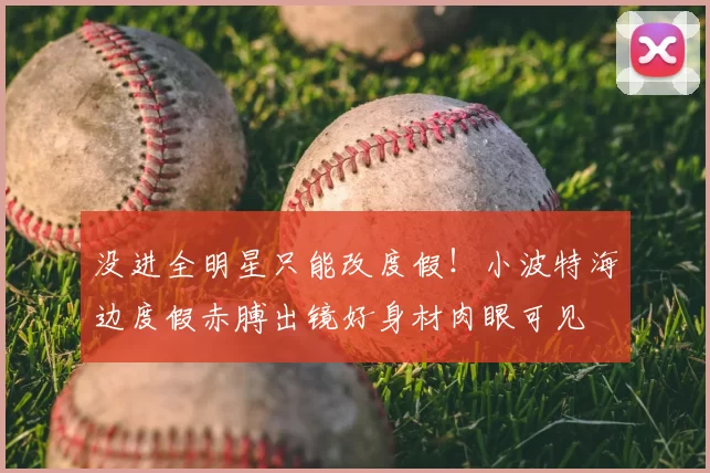 没进全明星只能改度假！小波特海边度假赤膊出镜好身材肉眼可见
