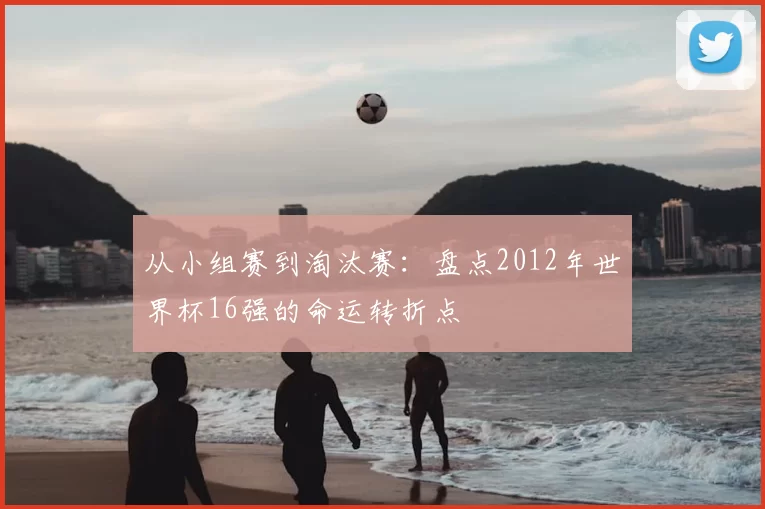 从小组赛到淘汰赛：盘点2012年世界杯16强的命运转折点