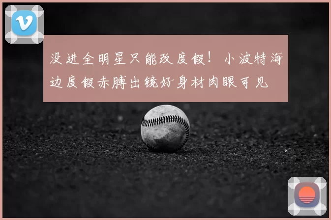 没进全明星只能改度假！小波特海边度假赤膊出镜好身材肉眼可见